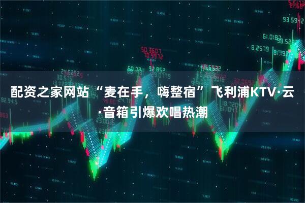配资之家网站 “麦在手，嗨整宿” 飞利浦KTV·云·音箱引爆欢唱热潮
