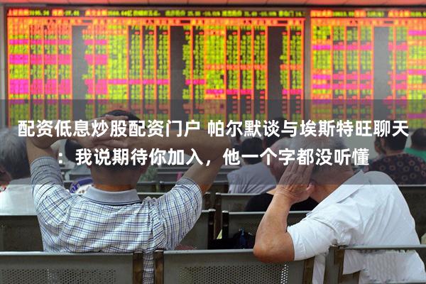 配资低息炒股配资门户 帕尔默谈与埃斯特旺聊天：我说期待你加入，他一个字都没听懂