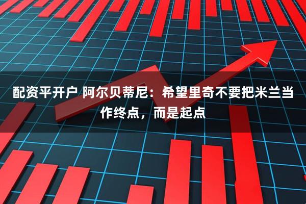 配资平开户 阿尔贝蒂尼：希望里奇不要把米兰当作终点，而是起点