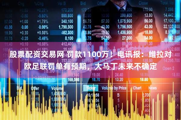 股票配资交易网 罚款1100万！电讯报：维拉对欧足联罚单有预期，大马丁未来不确定