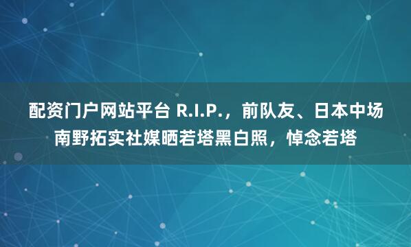 配资门户网站平台 R.I.P.，前队友、日本中场南野拓实社媒晒若塔黑白照，悼念若塔