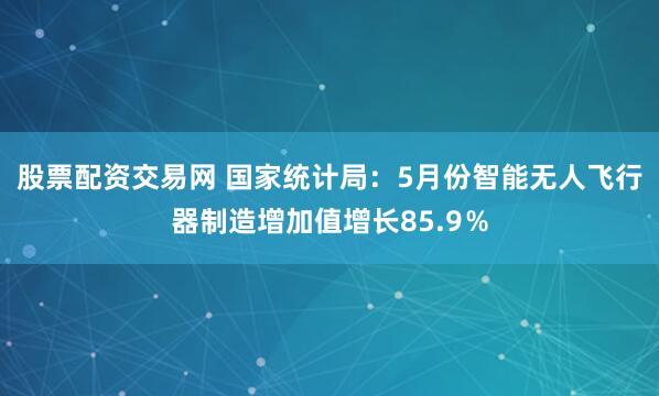 股票配资交易网 国家统计局：5月份智能无人飞行器制造增加值增长85.9％