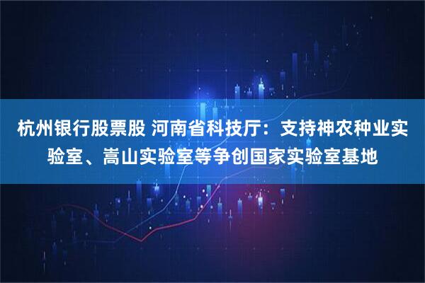 杭州银行股票股 河南省科技厅：支持神农种业实验室、嵩山实验室等争创国家实验室基地
