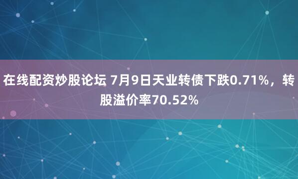 在线配资炒股论坛 7月9日天业转债下跌0.71%，转股溢价率70.52%