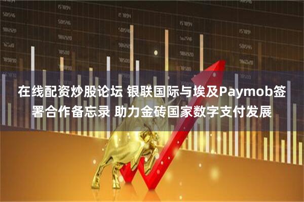 在线配资炒股论坛 银联国际与埃及Paymob签署合作备忘录 助力金砖国家数字支付发展