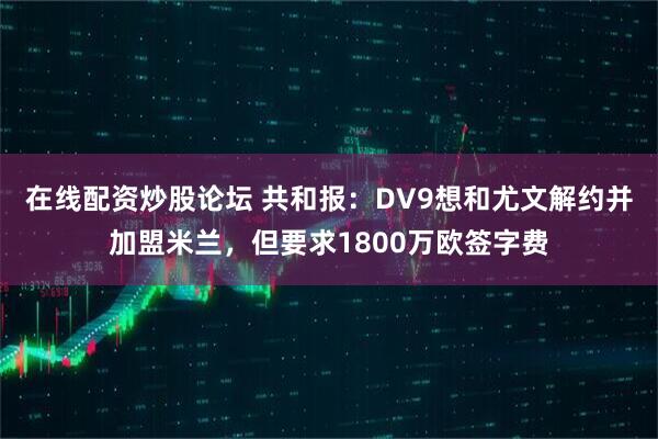 在线配资炒股论坛 共和报：DV9想和尤文解约并加盟米兰，但要求1800万欧签字费