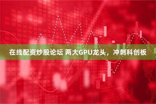 在线配资炒股论坛 两大GPU龙头，冲刺科创板