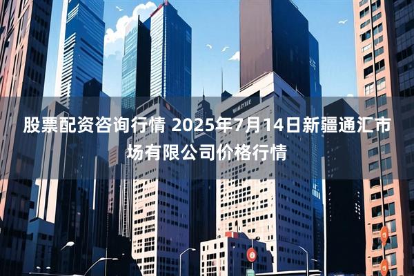 股票配资咨询行情 2025年7月14日新疆通汇市场有限公司价格行情