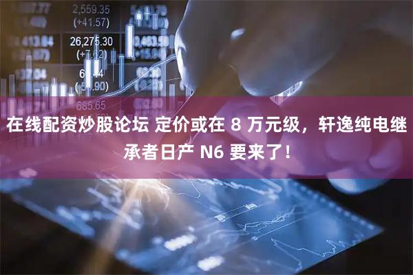 在线配资炒股论坛 定价或在 8 万元级，轩逸纯电继承者日产 N6 要来了！