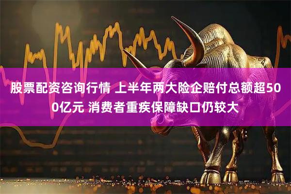 股票配资咨询行情 上半年两大险企赔付总额超500亿元 消费者重疾保障缺口仍较大