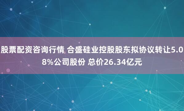 股票配资咨询行情 合盛硅业控股股东拟协议转让5.08%公司股份 总价26.34亿元
