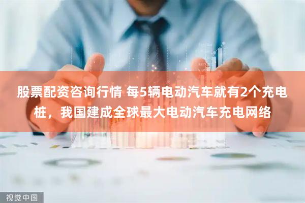 股票配资咨询行情 每5辆电动汽车就有2个充电桩，我国建成全球最大电动汽车充电网络