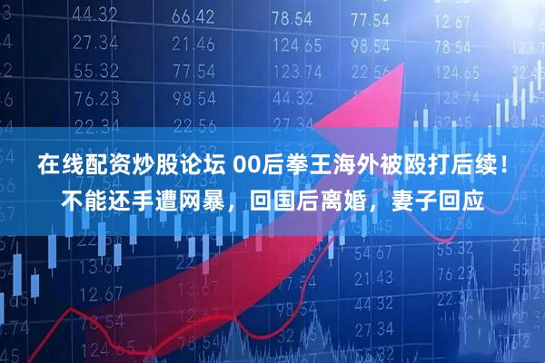 在线配资炒股论坛 00后拳王海外被殴打后续！不能还手遭网暴，回国后离婚，妻子回应