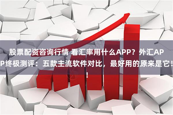 股票配资咨询行情 看汇率用什么APP？外汇APP终极测评：五款主流软件对比，最好用的原来是它！