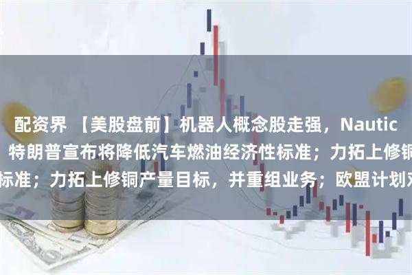 配资界 【美股盘前】机器人概念股走强，Nauticus Robotics涨超30%；特朗普宣布将降低汽车燃油经济性标准；力拓上修铜产量目标，并重组业务；欧盟计划对Meta展开调查