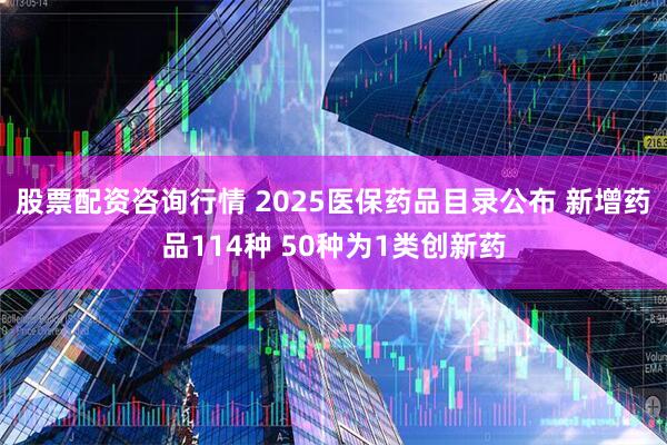 股票配资咨询行情 2025医保药品目录公布 新增药品114种 50种为1类创新药