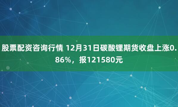 股票配资咨询行情 12月31日碳酸锂期货收盘上涨0.86%，报121580元