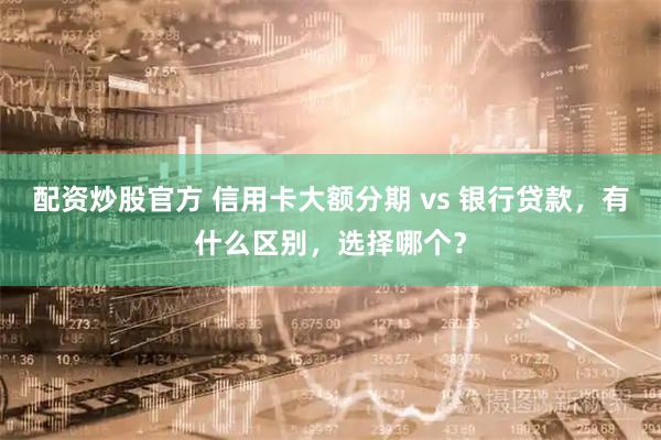 配资炒股官方 信用卡大额分期 vs 银行贷款，有什么区别，选择哪个？