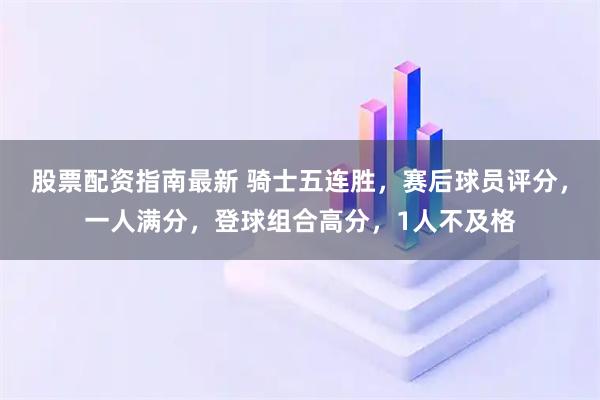 股票配资指南最新 骑士五连胜，赛后球员评分，一人满分，登球组合高分，1人不及格