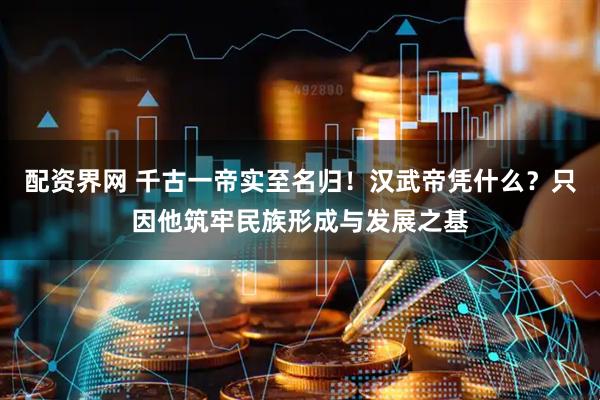 配资界网 千古一帝实至名归！汉武帝凭什么？只因他筑牢民族形成与发展之基