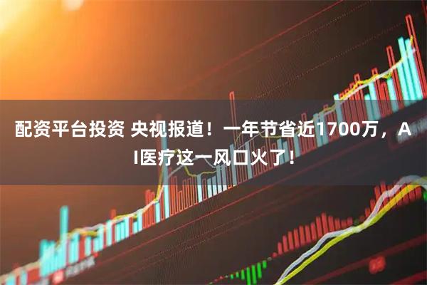 配资平台投资 央视报道！一年节省近1700万，AI医疗这一风口火了！