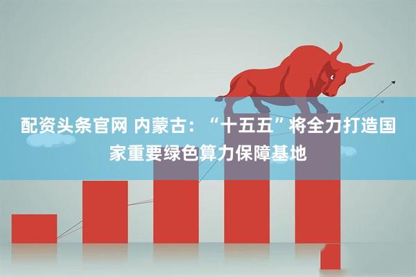 配资头条官网 内蒙古：“十五五”将全力打造国家重要绿色算力保障基地