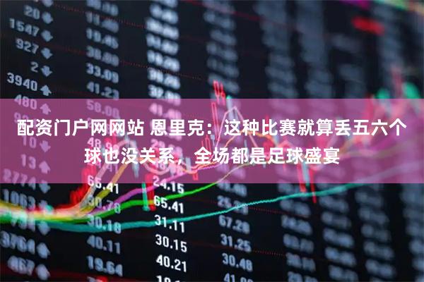 配资门户网网站 恩里克：这种比赛就算丢五六个球也没关系，全场都是足球盛宴