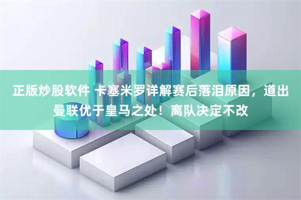 正版炒股软件 卡塞米罗详解赛后落泪原因，道出曼联优于皇马之处！离队决定不改