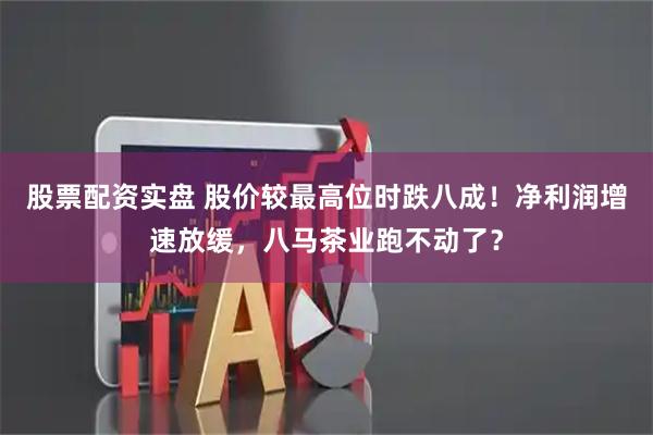 股票配资实盘 股价较最高位时跌八成！净利润增速放缓，八马茶业跑不动了？