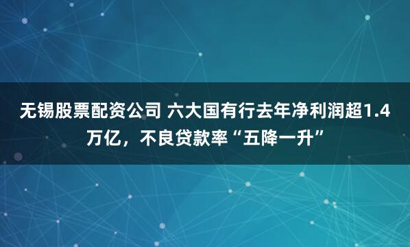 无锡股票配资公司 六大国有行去年净利润超1.4万亿，不良贷款率“五降一升”