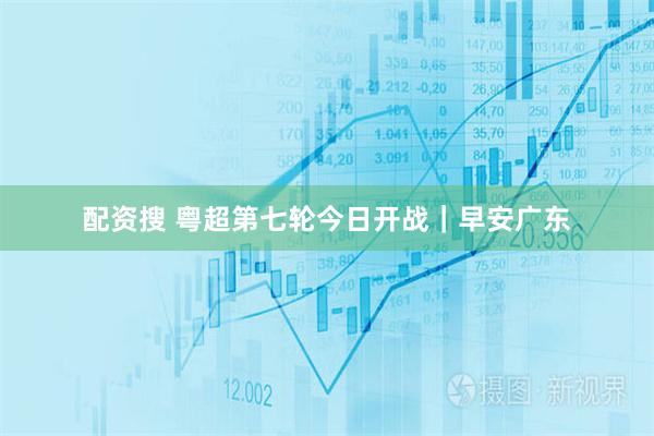 配资搜 粤超第七轮今日开战｜早安广东