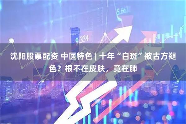 沈阳股票配资 中医特色 | 十年“白斑”被古方褪色？根不在皮肤，竟在肺
